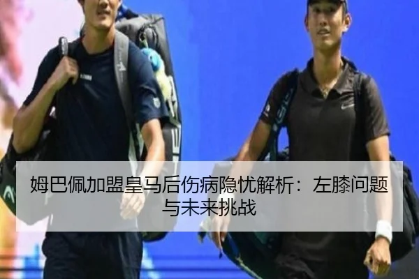 姆巴佩加盟皇马后伤病隐忧解析：左膝问题与未来挑战
